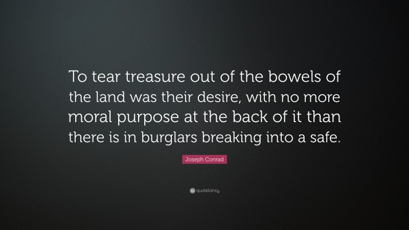 Joseph Conrad Quote: “To tear treasure out of the bowels of the land was their desire, with no more moral purpose at the back of it than there is in burglars breaking into a safe.”