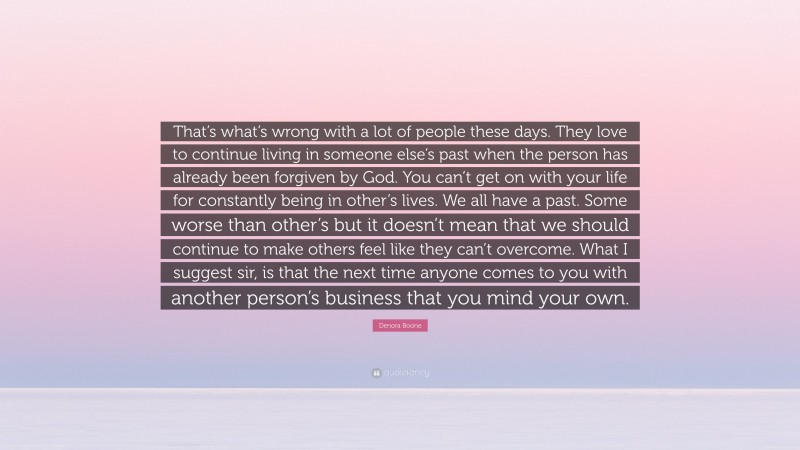 Denora Boone Quote: “That’s what’s wrong with a lot of people these days. They love to continue living in someone else’s past when the person has already been forgiven by God. You can’t get on with your life for constantly being in other’s lives. We all have a past. Some worse than other’s but it doesn’t mean that we should continue to make others feel like they can’t overcome. What I suggest sir, is that the next time anyone comes to you with another person’s business that you mind your own.”