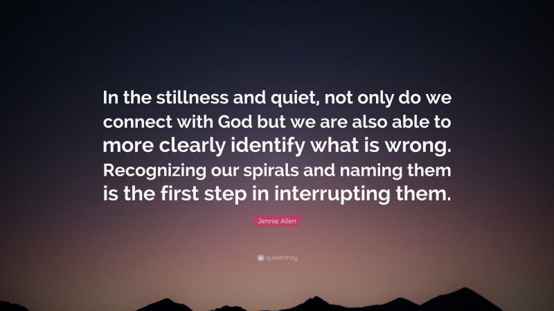 Jennie Allen Quote: “In the stillness and quiet, not only do we connect with God but we are also able to more clearly identify what is wrong. Recognizing our spirals and naming them is the first step in interrupting them.”