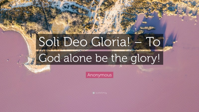 Anonymous Quote: “Soli Deo Gloria! – To God alone be the glory!”
