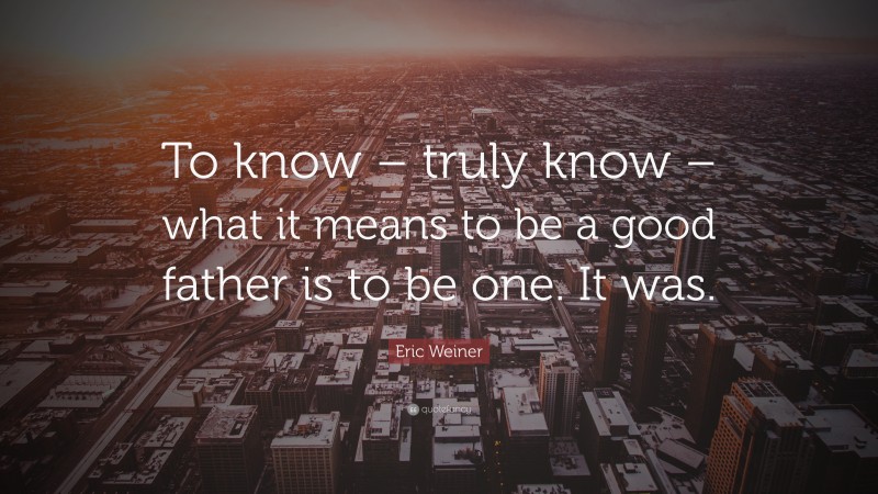 Eric Weiner Quote: “To know – truly know – what it means to be a good father is to be one. It was.”
