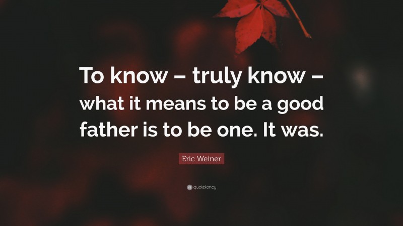 Eric Weiner Quote: “To know – truly know – what it means to be a good father is to be one. It was.”