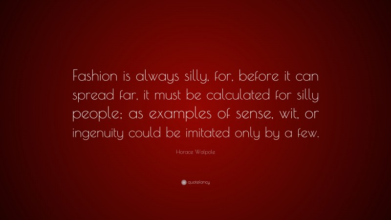 Horace Walpole Quote: “Fashion is always silly, for, before it can spread far, it must be calculated for silly people; as examples of sense, wit, or ingenuity could be imitated only by a few.”