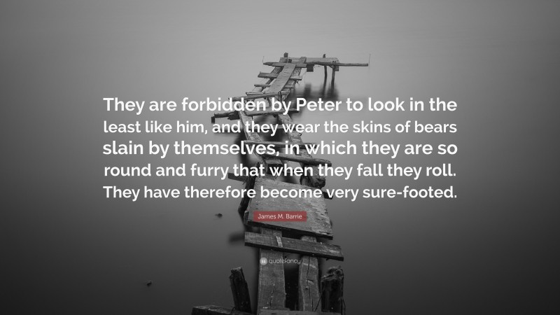 James M. Barrie Quote: “They are forbidden by Peter to look in the least like him, and they wear the skins of bears slain by themselves, in which they are so round and furry that when they fall they roll. They have therefore become very sure-footed.”