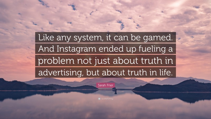 Sarah Frier Quote: “Like any system, it can be gamed. And Instagram ended up fueling a problem not just about truth in advertising, but about truth in life.”