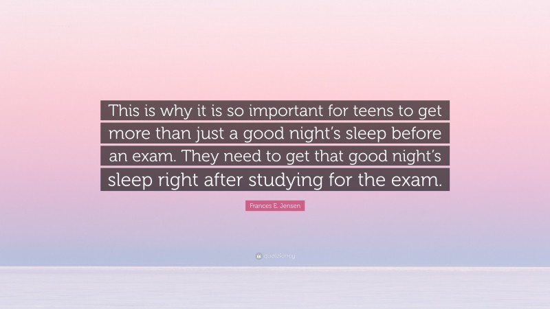 Frances E. Jensen Quote: “This is why it is so important for teens to get more than just a good night’s sleep before an exam. They need to get that good night’s sleep right after studying for the exam.”