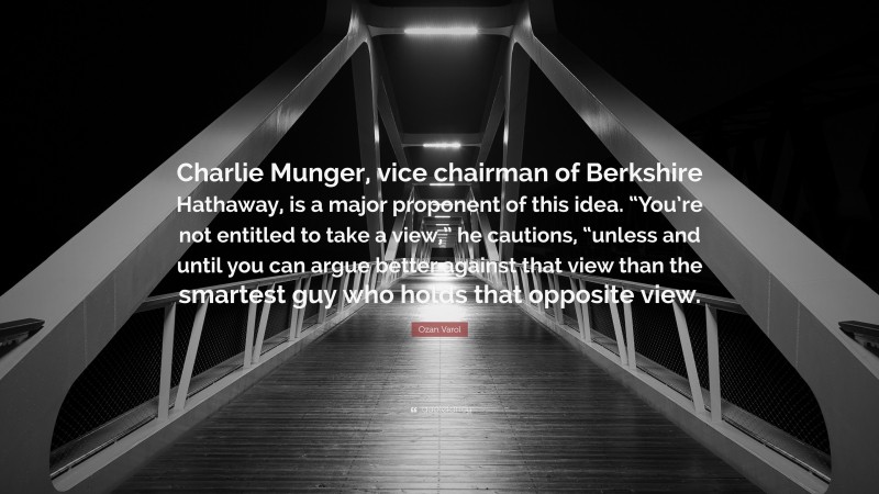 Ozan Varol Quote: “Charlie Munger, vice chairman of Berkshire Hathaway, is a major proponent of this idea. “You’re not entitled to take a view,” he cautions, “unless and until you can argue better against that view than the smartest guy who holds that opposite view.”