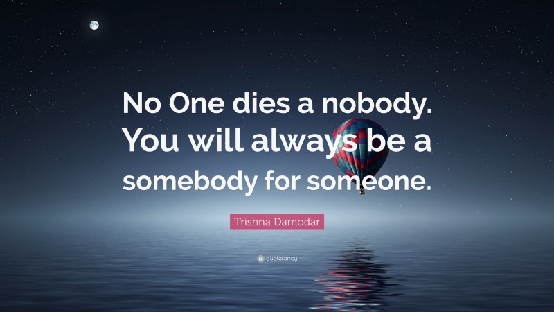 Trishna Damodar Quote: “No One dies a nobody. You will always be a somebody for someone.”
