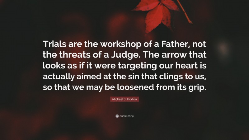 Michael S. Horton Quote: “Trials are the workshop of a Father, not the threats of a Judge. The arrow that looks as if it were targeting our heart is actually aimed at the sin that clings to us, so that we may be loosened from its grip.”
