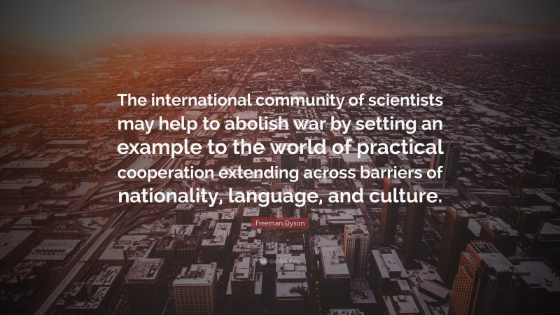 Freeman Dyson Quote: “The international community of scientists may help to abolish war by setting an example to the world of practical cooperation extending across barriers of nationality, language, and culture.”