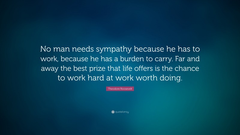 Theodore Roosevelt Quote: “No man needs sympathy because he has to work, because he has a burden to carry. Far and away the best prize that life offers is the chance to work hard at work worth doing.”