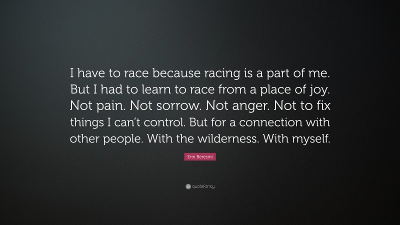 Erin Beresini Quote: “I have to race because racing is a part of me. But I had to learn to race from a place of joy. Not pain. Not sorrow. Not anger. Not to fix things I can’t control. But for a connection with other people. With the wilderness. With myself.”