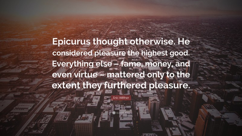 Eric Weiner Quote: “Epicurus thought otherwise. He considered pleasure the highest good. Everything else – fame, money, and even virtue – mattered only to the extent they furthered pleasure.”