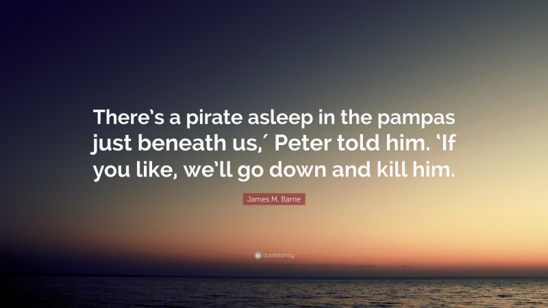 James M. Barrie Quote: “There’s a pirate asleep in the pampas just beneath us,′ Peter told him. ‘If you like, we’ll go down and kill him.”
