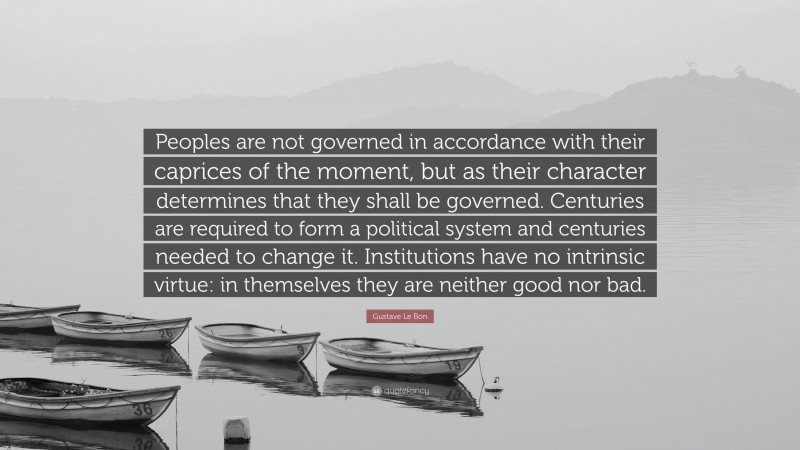 Gustave Le Bon Quote: “Peoples are not governed in accordance with their caprices of the moment, but as their character determines that they shall be governed. Centuries are required to form a political system and centuries needed to change it. Institutions have no intrinsic virtue: in themselves they are neither good nor bad.”