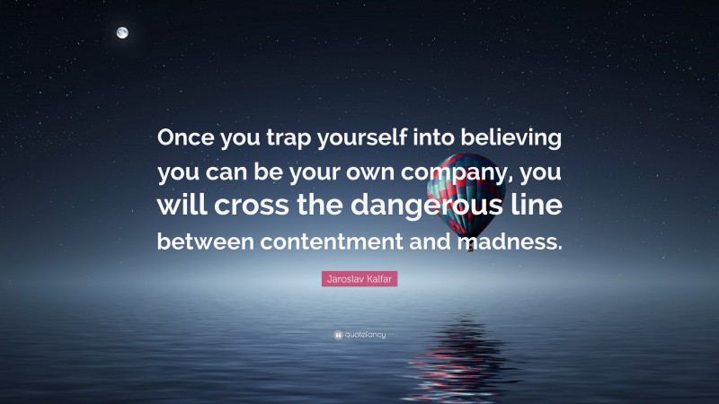 Jaroslav Kalfar Quote: “Once you trap yourself into believing you can be your own company, you will cross the dangerous line between contentment and madness.”