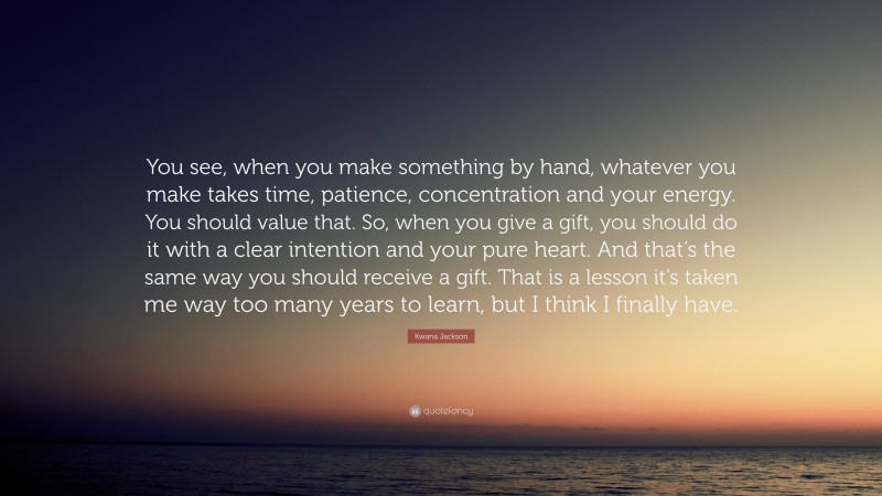 Kwana Jackson Quote: “You see, when you make something by hand, whatever you make takes time, patience, concentration and your energy. You should value that. So, when you give a gift, you should do it with a clear intention and your pure heart. And that’s the same way you should receive a gift. That is a lesson it’s taken me way too many years to learn, but I think I finally have.”