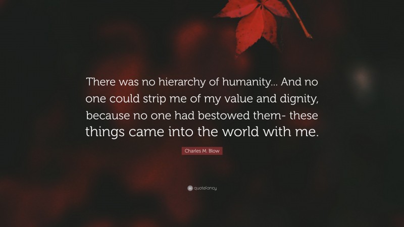 Charles M. Blow Quote: “There was no hierarchy of humanity... And no one could strip me of my value and dignity, because no one had bestowed them- these things came into the world with me.”