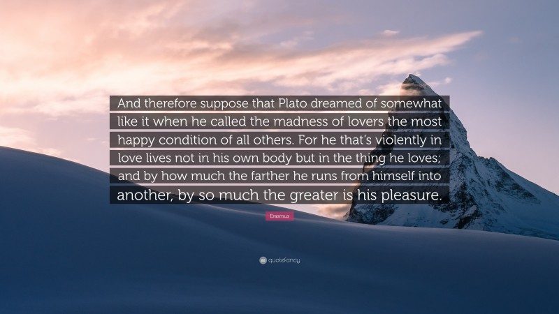 Erasmus Quote: “And therefore suppose that Plato dreamed of somewhat like it when he called the madness of lovers the most happy condition of all others. For he that’s violently in love lives not in his own body but in the thing he loves; and by how much the farther he runs from himself into another, by so much the greater is his pleasure.”