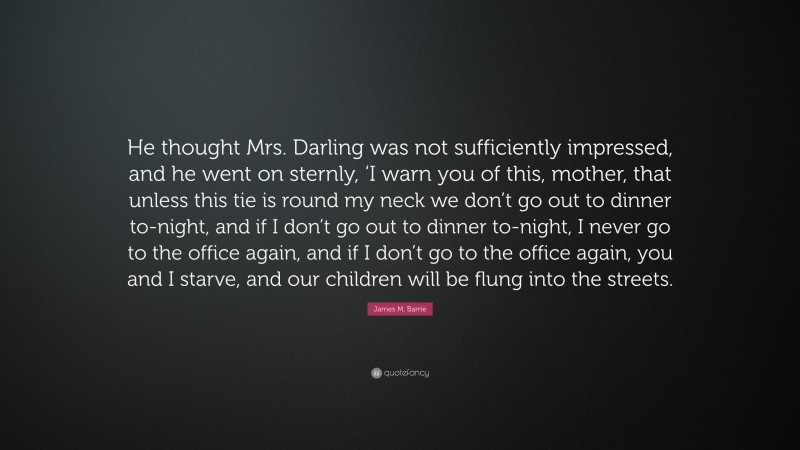 James M. Barrie Quote: “He thought Mrs. Darling was not sufficiently impressed, and he went on sternly, ‘I warn you of this, mother, that unless this tie is round my neck we don’t go out to dinner to-night, and if I don’t go out to dinner to-night, I never go to the office again, and if I don’t go to the office again, you and I starve, and our children will be flung into the streets.”