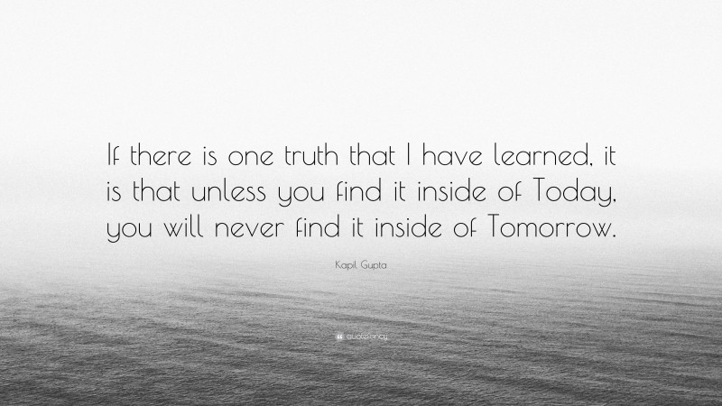 Kapil Gupta Quote: “If there is one truth that I have learned, it is that unless you find it inside of Today, you will never find it inside of Tomorrow.”