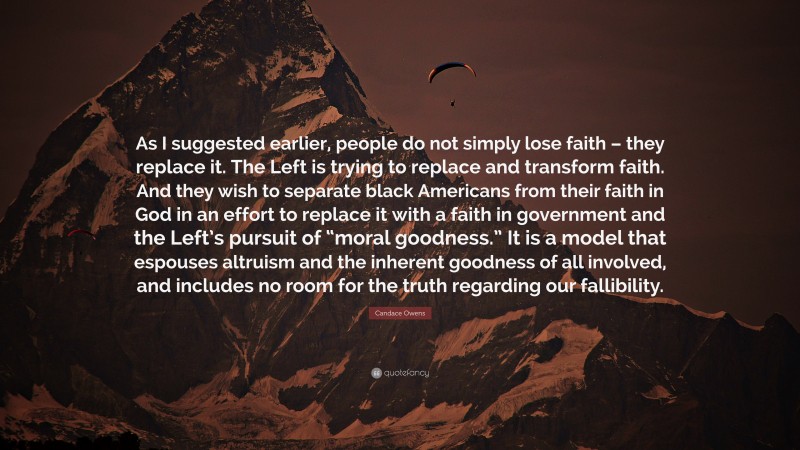 Candace Owens Quote: “As I suggested earlier, people do not simply lose faith – they replace it. The Left is trying to replace and transform faith. And they wish to separate black Americans from their faith in God in an effort to replace it with a faith in government and the Left’s pursuit of “moral goodness.” It is a model that espouses altruism and the inherent goodness of all involved, and includes no room for the truth regarding our fallibility.”