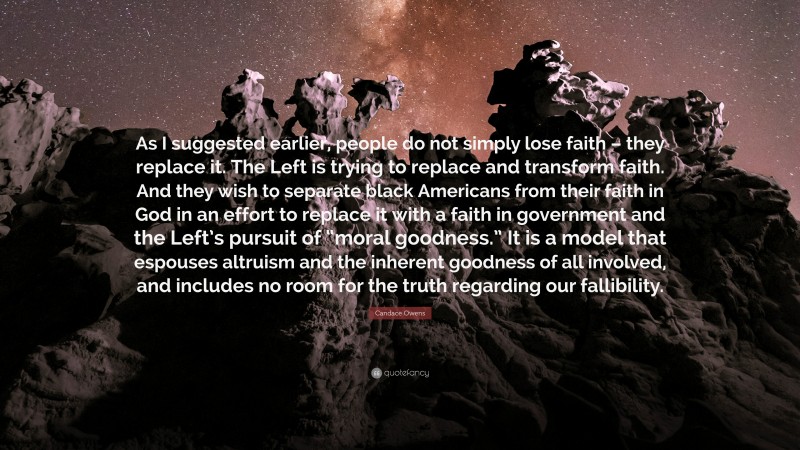 Candace Owens Quote: “As I suggested earlier, people do not simply lose faith – they replace it. The Left is trying to replace and transform faith. And they wish to separate black Americans from their faith in God in an effort to replace it with a faith in government and the Left’s pursuit of “moral goodness.” It is a model that espouses altruism and the inherent goodness of all involved, and includes no room for the truth regarding our fallibility.”