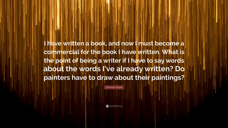 Glennon Doyle Quote: “I have written a book, and now I must become a commercial for the book I have written. What is the point of being a writer if I have to say words about the words I’ve already written? Do painters have to draw about their paintings?”