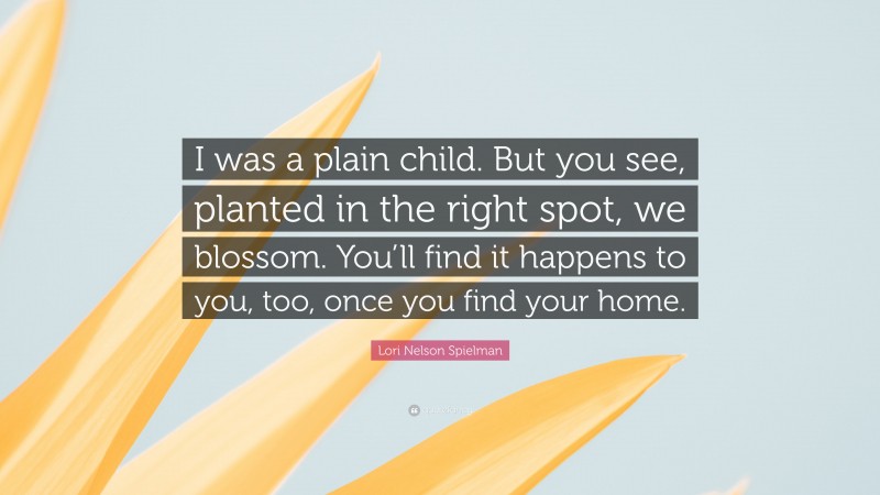 Lori Nelson Spielman Quote: “I was a plain child. But you see, planted in the right spot, we blossom. You’ll find it happens to you, too, once you find your home.”