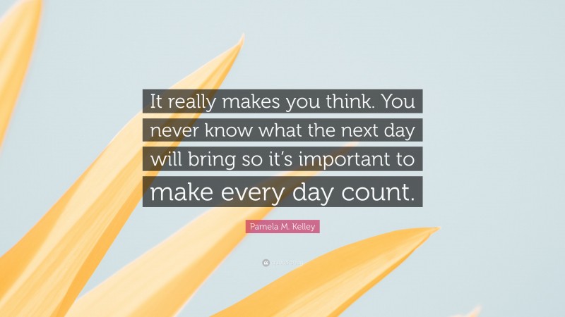 Pamela M. Kelley Quote: “It really makes you think. You never know what the next day will bring so it’s important to make every day count.”