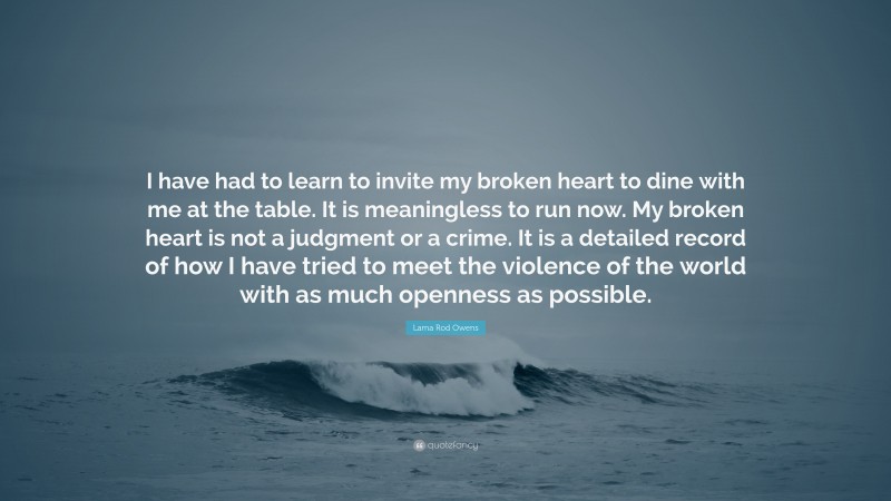 Lama Rod Owens Quote: “I have had to learn to invite my broken heart to dine with me at the table. It is meaningless to run now. My broken heart is not a judgment or a crime. It is a detailed record of how I have tried to meet the violence of the world with as much openness as possible.”