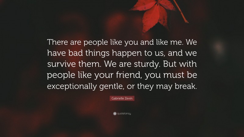 Gabrielle Zevin Quote: “There are people like you and like me. We have bad things happen to us, and we survive them. We are sturdy. But with people like your friend, you must be exceptionally gentle, or they may break.”