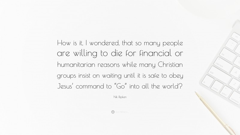 Nik Ripken Quote: “How is it, I wondered, that so many people are willing to die for financial or humanitarian reasons while many Christian groups insist on waiting until it is safe to obey Jesus’ command to “Go” into all the world?”