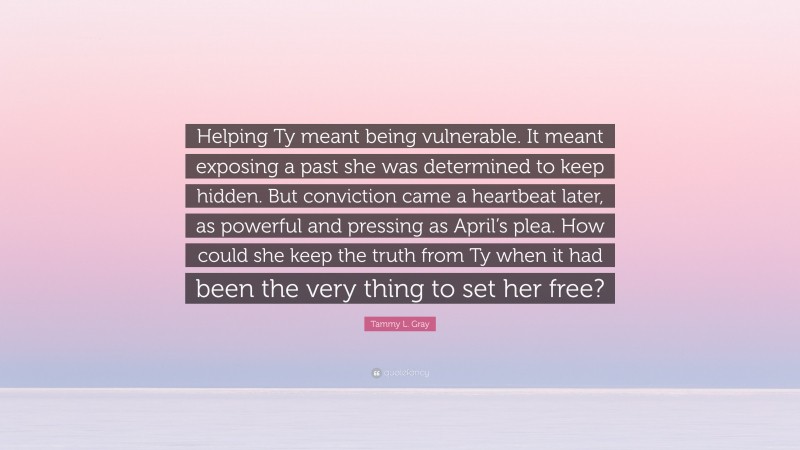 Tammy L. Gray Quote: “Helping Ty meant being vulnerable. It meant exposing a past she was determined to keep hidden. But conviction came a heartbeat later, as powerful and pressing as April’s plea. How could she keep the truth from Ty when it had been the very thing to set her free?”