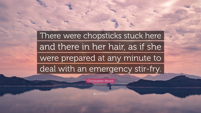 Christopher Moore Quote: “There were chopsticks stuck here and there in her hair, as if she were prepared at any minute to deal with an emergency stir-fry.”