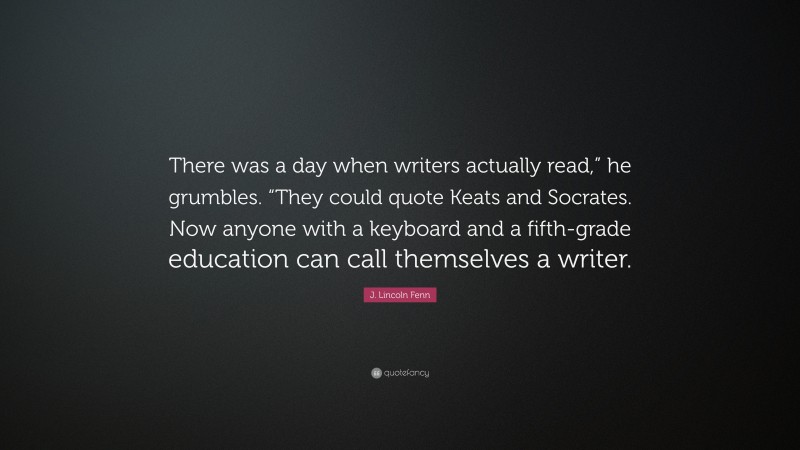 J. Lincoln Fenn Quote: “There was a day when writers actually read,” he grumbles. “They could quote Keats and Socrates. Now anyone with a keyboard and a fifth-grade education can call themselves a writer.”