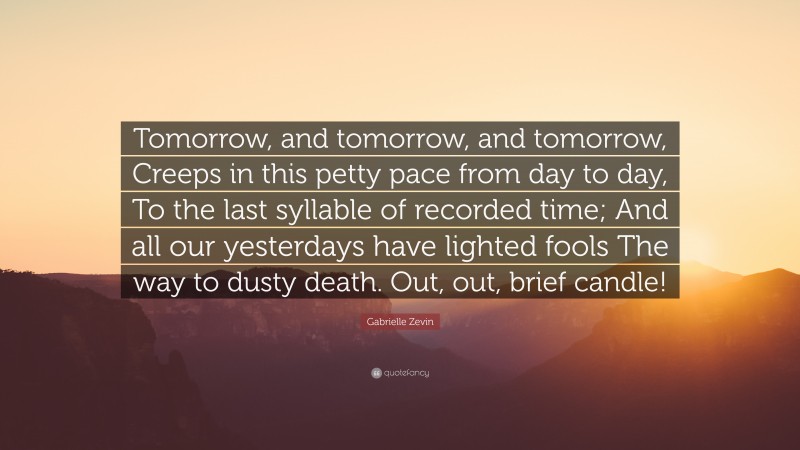 Gabrielle Zevin Quote: “Tomorrow, and tomorrow, and tomorrow, Creeps in this petty pace from day to day, To the last syllable of recorded time; And all our yesterdays have lighted fools The way to dusty death. Out, out, brief candle!”