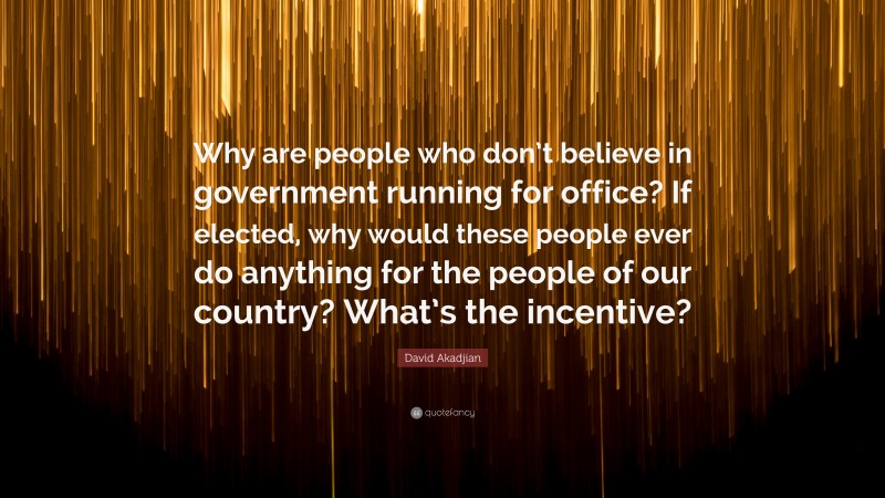 David Akadjian Quote: “Why are people who don’t believe in government running for office? If elected, why would these people ever do anything for the people of our country? What’s the incentive?”