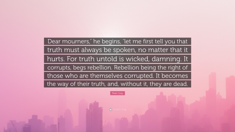 Peter Gray Quote: “Dear mourners,′ he begins, ’let me first tell you that truth must always be spoken, no matter that it hurts. For truth untold is wicked, damning. It corrupts, begs rebellion. Rebellion being the right of those who are themselves corrupted. It becomes the way of their truth, and, without it, they are dead.”