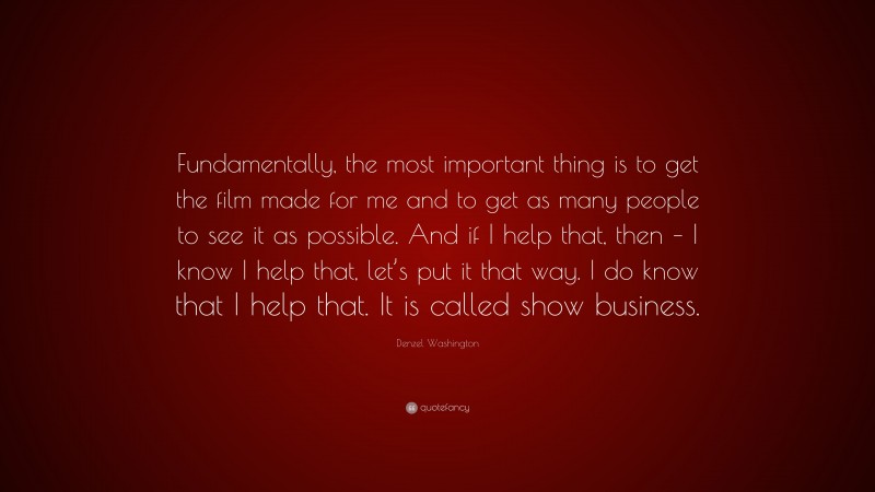 Denzel Washington Quote: “Fundamentally, the most important thing is to get the film made for me and to get as many people to see it as possible. And if I help that, then – I know I help that, let’s put it that way. I do know that I help that. It is called show business.”