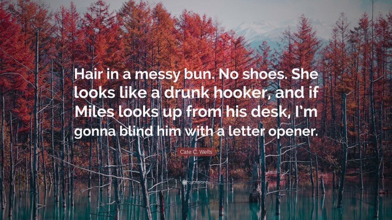 Cate C. Wells Quote: “Hair in a messy bun. No shoes. She looks like a drunk hooker, and if Miles looks up from his desk, I’m gonna blind him with a letter opener.”