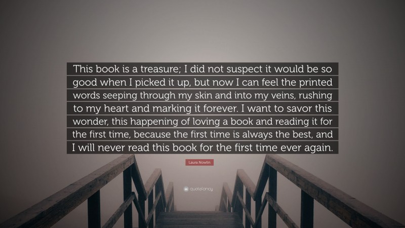 Laura Nowlin Quote: “This book is a treasure; I did not suspect it would be so good when I picked it up, but now I can feel the printed words seeping through my skin and into my veins, rushing to my heart and marking it forever. I want to savor this wonder, this happening of loving a book and reading it for the first time, because the first time is always the best, and I will never read this book for the first time ever again.”