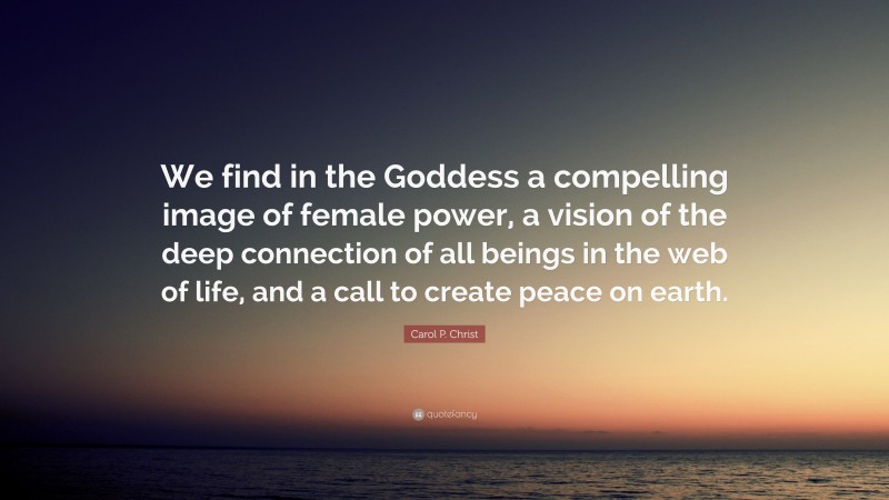 Carol P. Christ Quote: “We find in the Goddess a compelling image of female power, a vision of the deep connection of all beings in the web of life, and a call to create peace on earth.”