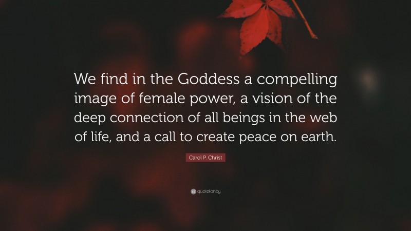 Carol P. Christ Quote: “We find in the Goddess a compelling image of female power, a vision of the deep connection of all beings in the web of life, and a call to create peace on earth.”