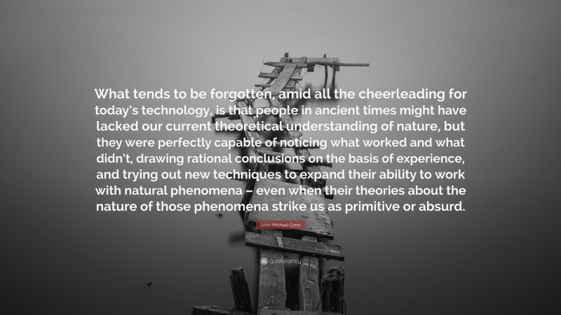 John Michael Greer Quote: “What tends to be forgotten, amid all the cheerleading for today’s technology, is that people in ancient times might have lacked our current theoretical understanding of nature, but they were perfectly capable of noticing what worked and what didn’t, drawing rational conclusions on the basis of experience, and trying out new techniques to expand their ability to work with natural phenomena – even when their theories about the nature of those phenomena strike us as primitive or absurd.”