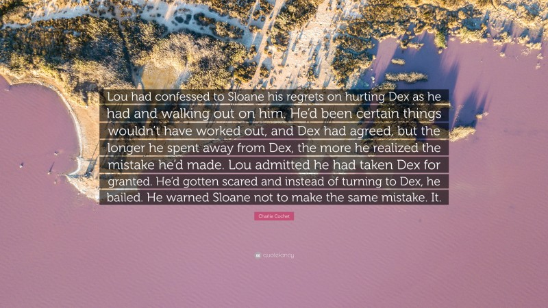 Charlie Cochet Quote: “Lou had confessed to Sloane his regrets on hurting Dex as he had and walking out on him. He’d been certain things wouldn’t have worked out, and Dex had agreed, but the longer he spent away from Dex, the more he realized the mistake he’d made. Lou admitted he had taken Dex for granted. He’d gotten scared and instead of turning to Dex, he bailed. He warned Sloane not to make the same mistake. It.”