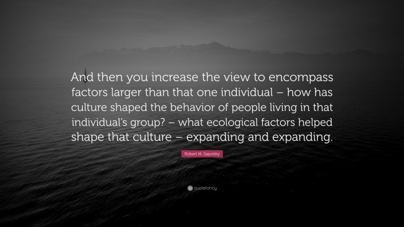 Robert M. Sapolsky Quote: “And then you increase the view to encompass factors larger than that one individual – how has culture shaped the behavior of people living in that individual’s group? – what ecological factors helped shape that culture – expanding and expanding.”