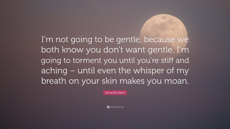 Samanthe Beck Quote: “I’m not going to be gentle, because we both know you don’t want gentle. I’m going to torment you until you’re stiff and aching – until even the whisper of my breath on your skin makes you moan.”