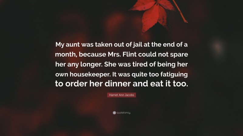 Harriet Ann Jacobs Quote: “My aunt was taken out of jail at the end of a month, because Mrs. Flint could not spare her any longer. She was tired of being her own housekeeper. It was quite too fatiguing to order her dinner and eat it too.”