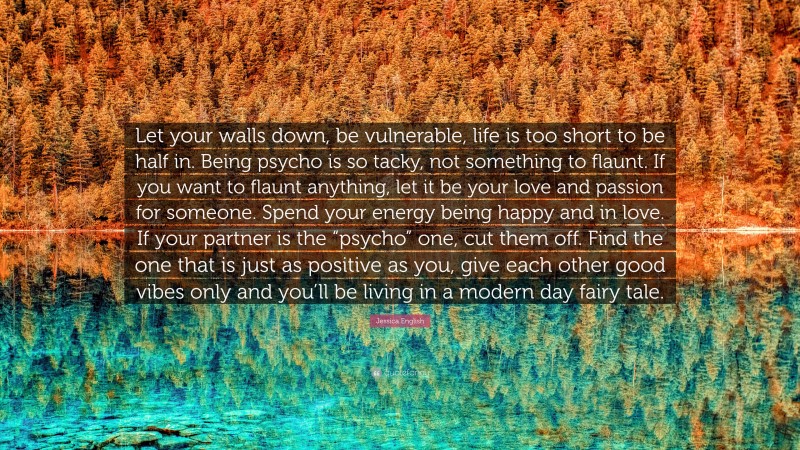 Jessica English Quote: “Let your walls down, be vulnerable, life is too short to be half in. Being psycho is so tacky, not something to flaunt. If you want to flaunt anything, let it be your love and passion for someone. Spend your energy being happy and in love. If your partner is the “psycho” one, cut them off. Find the one that is just as positive as you, give each other good vibes only and you’ll be living in a modern day fairy tale.”